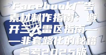Facebook广告素材制作指南：避开三大雷区指南——非套路化的秘籍参考2025版