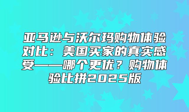 亚马逊与沃尔玛购物体验对比：美国买家的真实感受——哪个更优？购物体验比拼2025版