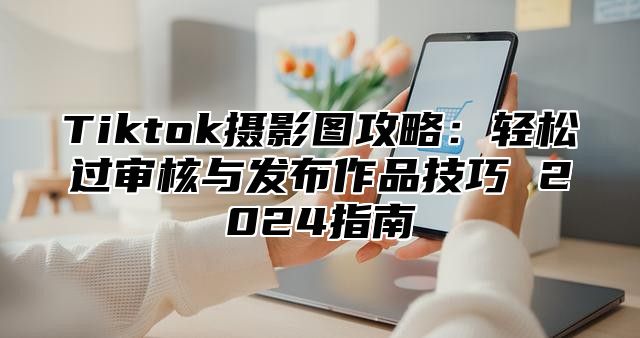 Tiktok摄影图攻略：轻松过审核与发布作品技巧 2025指南