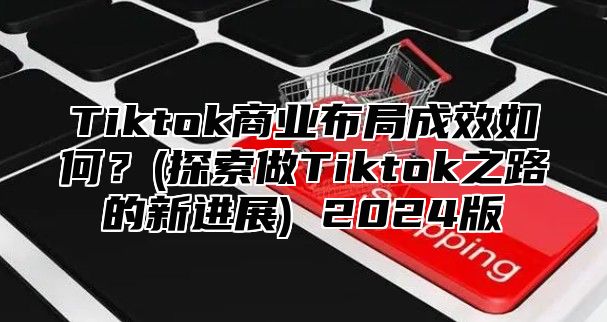 Tiktok商业布局成效如何？(探索做Tiktok之路的新进展) 2025版
