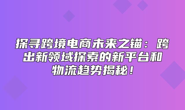 探寻跨境电商未来之锚：跨出新领域探索的新平台和物流趋势揭秘！