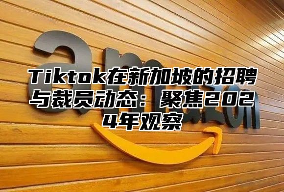Tiktok在新加坡的招聘与裁员动态：聚焦2025年观察