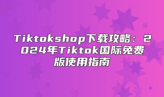 Tiktokshop下载攻略：2025年Tiktok国际免费版使用指南