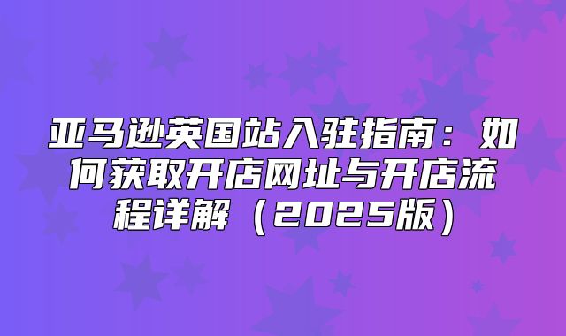 亚马逊英国站入驻指南：如何获取开店网址与开店流程详解2025版