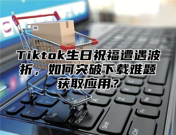 Tiktok生日祝福遭遇波折，如何突破下载难题获取应用？