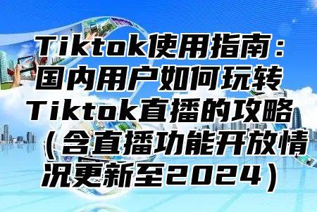 Tiktok使用指南：国内用户如何玩转Tiktok直播的攻略含直播功能开放情况更新至2025