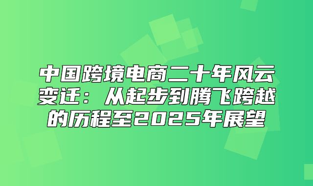 中国跨境电商二十年风云变迁：从起步到腾飞跨越的历程至2025年展望