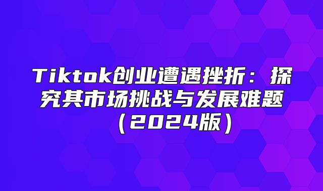 Tiktok创业遭遇挫折：探究其市场挑战与发展难题2025版