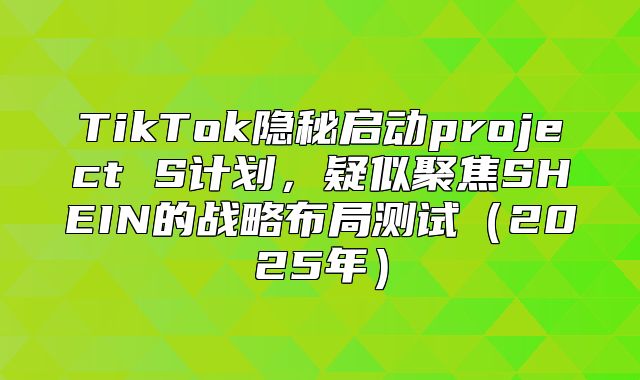 TikTok隐秘启动project S计划，疑似聚焦SHEIN的战略布局测试2025年