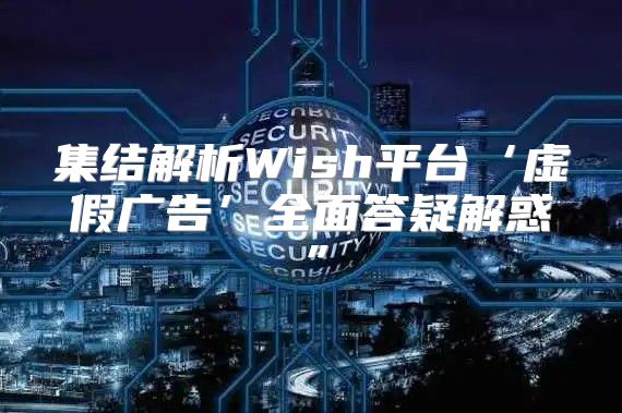 集结解析Wish平台‘虚假广告’全面答疑解惑”