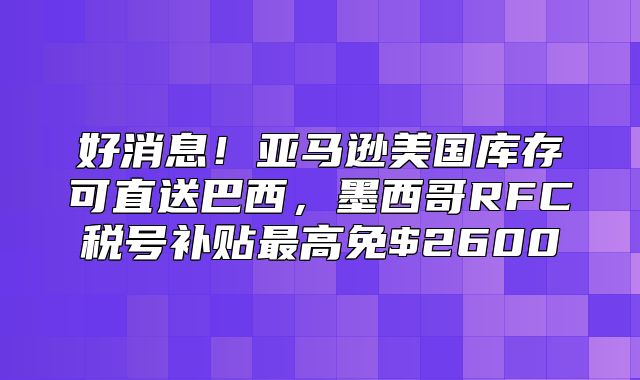 好消息！亚马逊美国库存可直送巴西，墨西哥RFC税号补贴最高免$2600