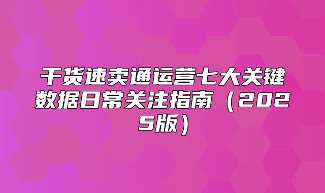 干货速卖通运营七大关键数据日常关注指南2025版