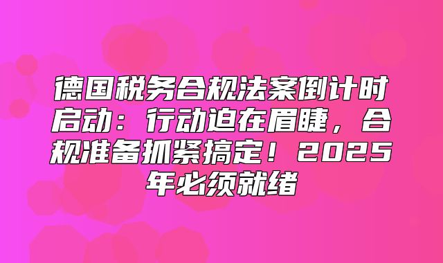 德国税务合规法案倒计时启动：行动迫在眉睫，合规准备抓紧搞定！2025年必须就绪