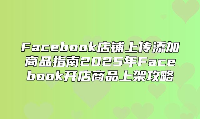 Facebook店铺上传添加商品指南2025年Facebook开店商品上架攻略