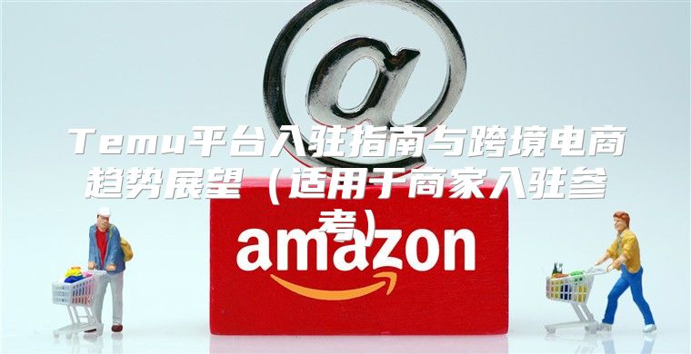Temu平台入驻指南与跨境电商趋势展望适用于商家入驻参考