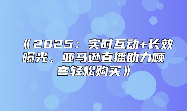 2025实时互动+长效曝光，亚马逊直播助力顾客轻松购买