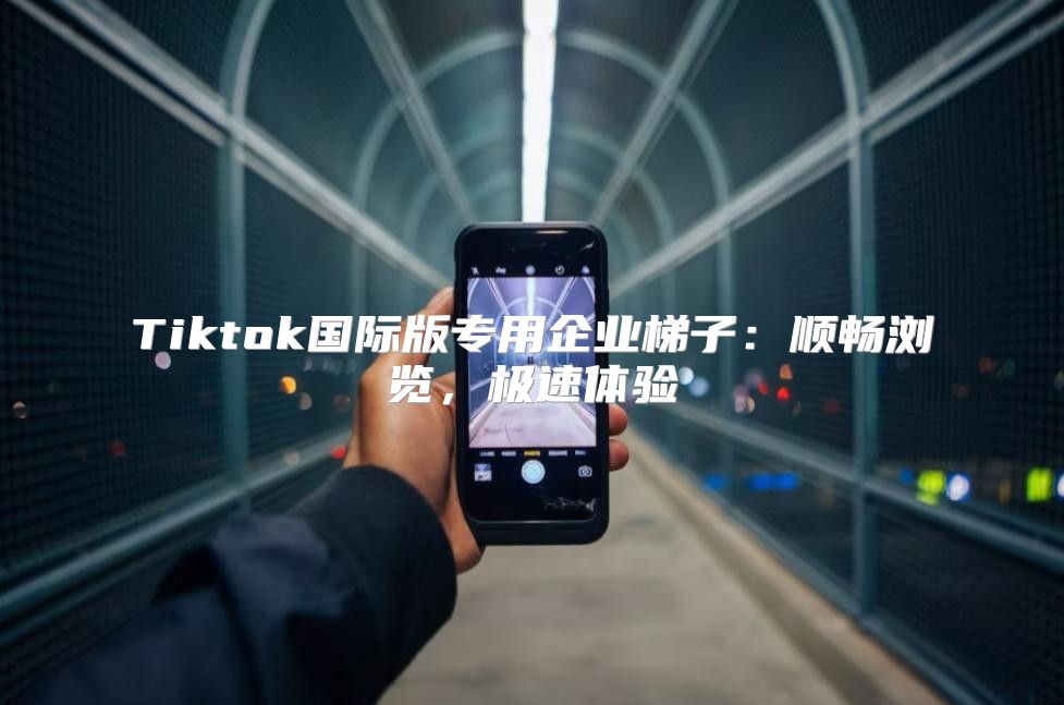 Tiktok国际版专用企业梯子：顺畅浏览，极速体验