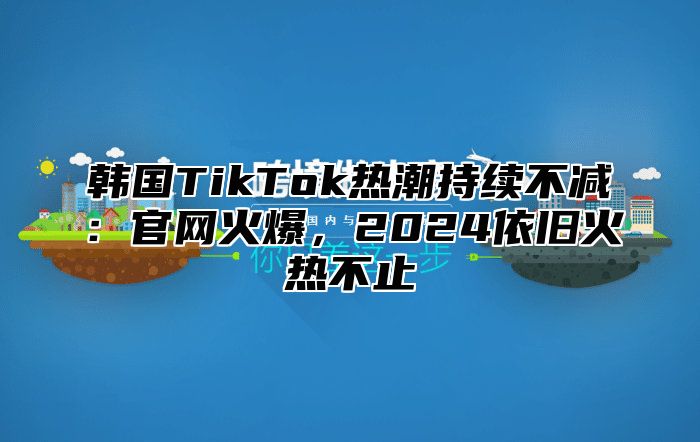 韩国TikTok热潮持续不减：官网火爆，2025依旧火热不止