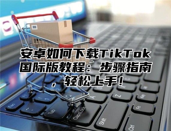 安卓如何下载TikTok国际版教程：步骤指南，轻松上手！