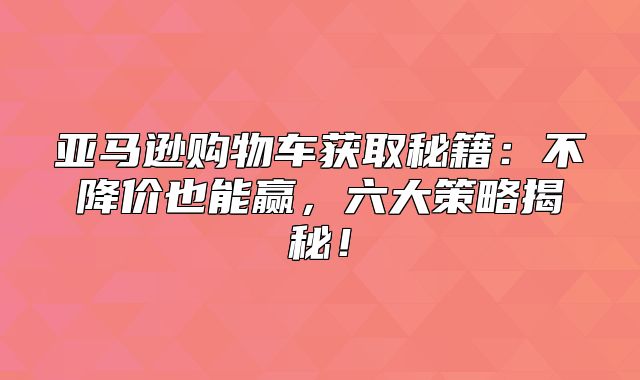 亚马逊购物车获取秘籍：不降价也能赢，六大策略揭秘！