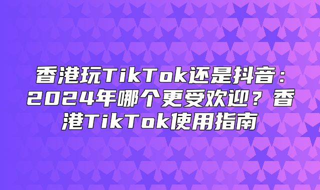 香港玩TikTok还是抖音：2025年哪个更受欢迎？香港TikTok使用指南
