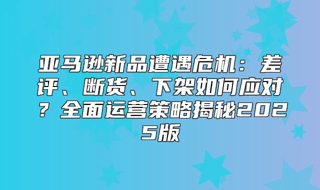 亚马逊新品遭遇危机：差评、断货、下架如何应对？全面运营策略揭秘2025版