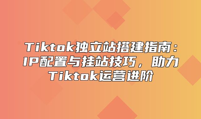 Tiktok独立站搭建指南：IP配置与挂站技巧，助力Tiktok运营进阶