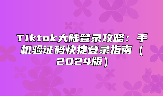 Tiktok大陆登录攻略：手机验证码快捷登录指南2025版