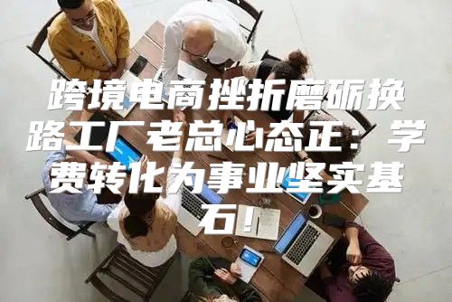 跨境电商挫折磨砺换路工厂老总心态正：学费转化为事业坚实基石！