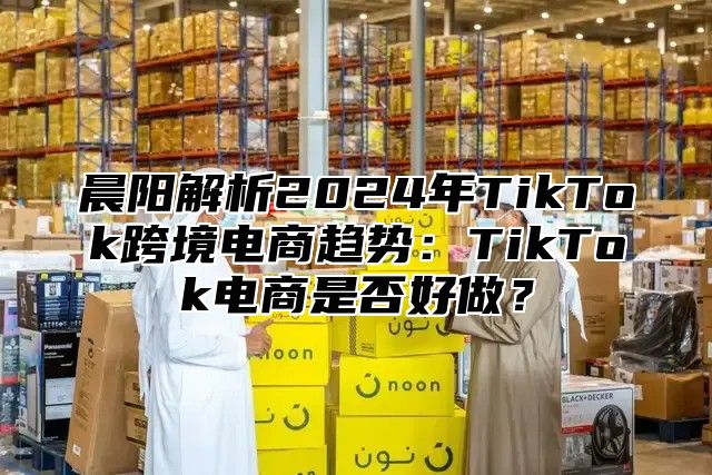 晨阳解析2025年TikTok跨境电商趋势：TikTok电商是否好做？