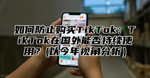 如何防止购买TikTok：TikTok在国外能否持续使用？(以今年视角分析