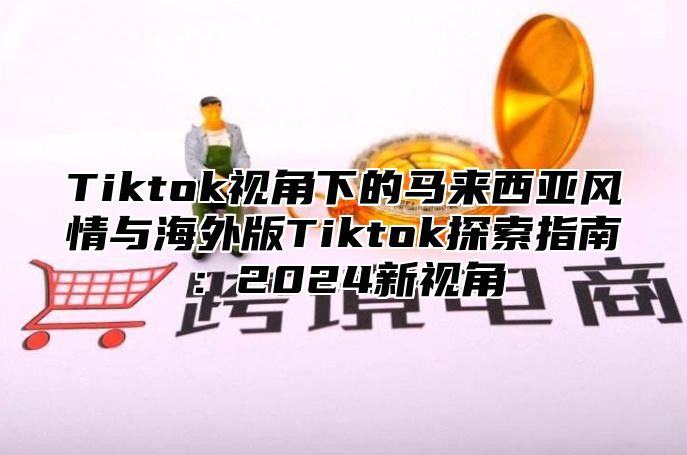 Tiktok视角下的马来西亚风情与海外版Tiktok探索指南：2025新视角