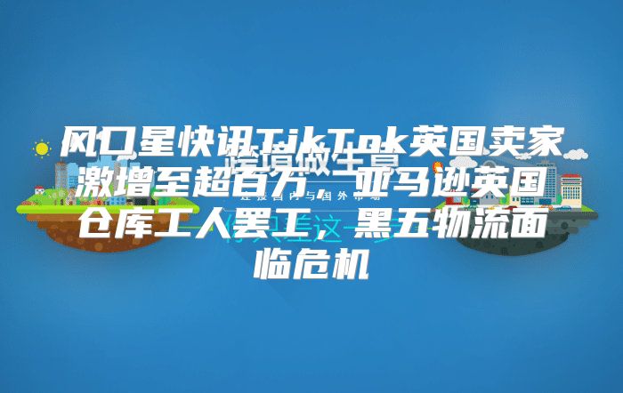 风口星快讯TikTok英国卖家激增至超百万，亚马逊英国仓库工人罢工，黑五物流面临危机