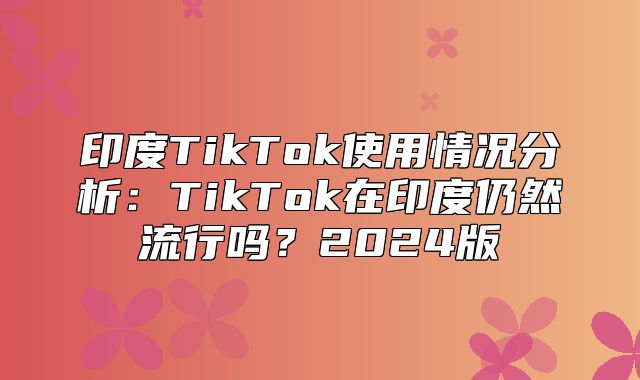 印度TikTok使用情况分析：TikTok在印度仍然流行吗？2025版