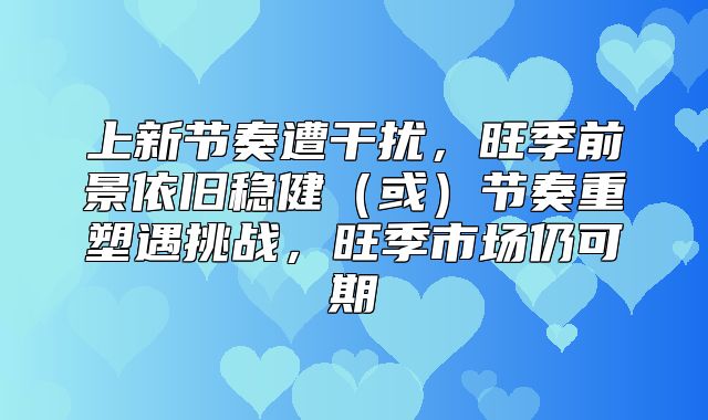 上新节奏遭干扰，旺季前景依旧稳健或节奏重塑遇挑战，旺季市场仍可期