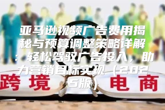 亚马逊视频广告费用揭秘与预算调整策略详解：轻松驾驭广告投入，助力营销目标实现2025版