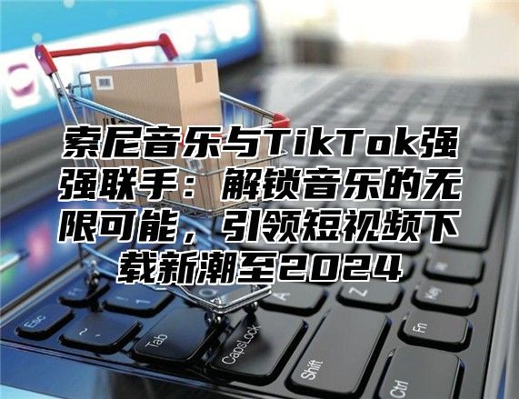 索尼音乐与TikTok强强联手：解锁音乐的无限可能，引领短视频下载新潮至2025