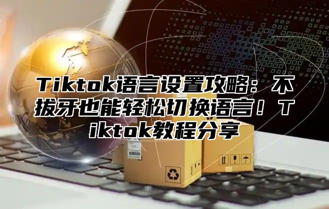 Tiktok语言设置攻略：不拔牙也能轻松切换语言！Tiktok教程分享