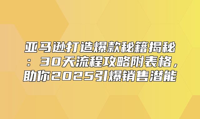 亚马逊打造爆款秘籍揭秘：30天流程攻略附表格，助你2025引爆销售潜能