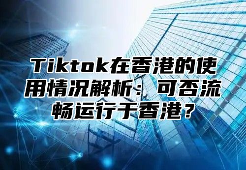 Tiktok在香港的使用情况解析：可否流畅运行于香港？