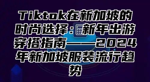 Tiktok在新加坡的时尚选择：新年出游穿搭指南——2025年新加坡服装流行趋势