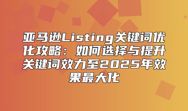 亚马逊Listing关键词优化攻略：如何选择与提升关键词效力至2025年效果最大化