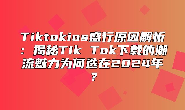 Tiktokios盛行原因解析：揭秘Tik Tok下载的潮流魅力为何选在2025年？