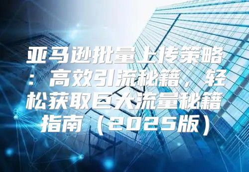 亚马逊批量上传策略：高效引流秘籍，轻松获取巨大流量秘籍指南2025版