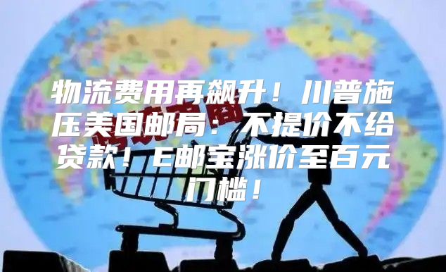 物流费用再飙升！川普施压美国邮局：不提价不给贷款！E邮宝涨价至百元门槛！