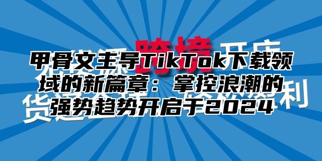 甲骨文主导TikTok下载领域的新篇章：掌控浪潮的强势趋势开启于2025