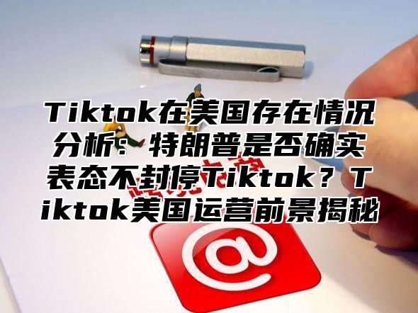 Tiktok在美国存在情况分析：特朗普是否确实表态不封停Tiktok？Tiktok美国运营前景揭秘