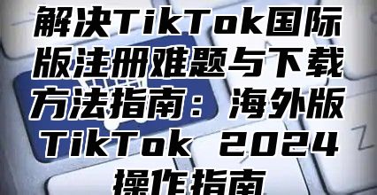 解决TikTok国际版注册难题与下载方法指南：海外版TikTok 2025操作指南