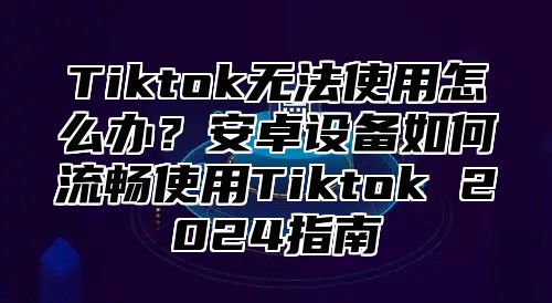 Tiktok无法使用怎么办？安卓设备如何流畅使用Tiktok 2025指南