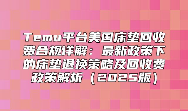 Temu平台美国床垫回收费合规详解：最新政策下的床垫退换策略及回收费政策解析2025版